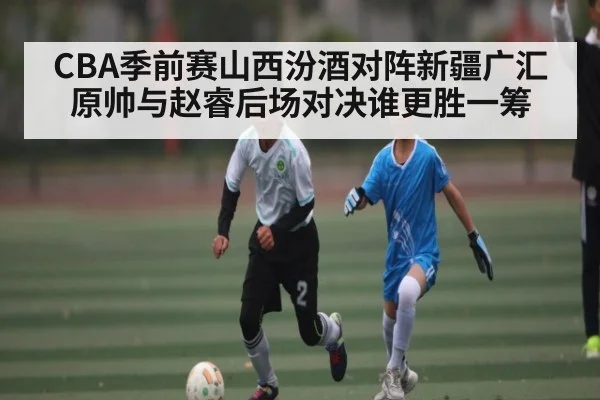 CBA季前赛山西汾酒对阵新疆广汇 原帅与赵睿后场对决谁更胜一筹