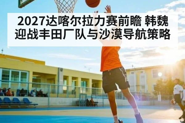 2027达喀尔拉力赛前瞻 韩魏迎战丰田厂队与沙漠导航策略